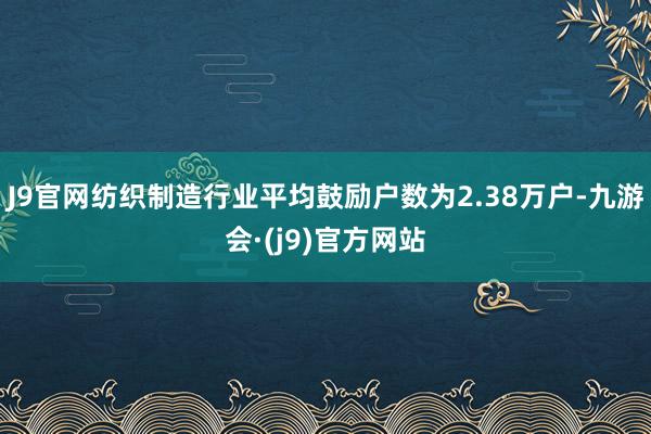 J9官网纺织制造行业平均鼓励户数为2.38万户-九游会·(j9)官方网站