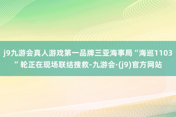 j9九游会真人游戏第一品牌三亚海事局“海巡1103”轮正在现场联结搜救-九游会·(j9)官方网站