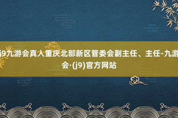 j9九游会真人重庆北部新区管委会副主任、主任-九游会·(j9)官方网站