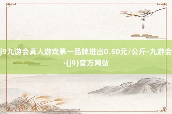 j9九游会真人游戏第一品牌进出0.50元/公斤-九游会·(j9)官方网站