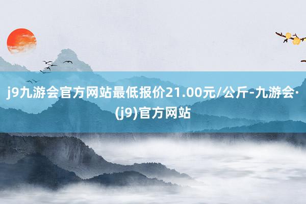 j9九游会官方网站最低报价21.00元/公斤-九游会·(j9)官方网站