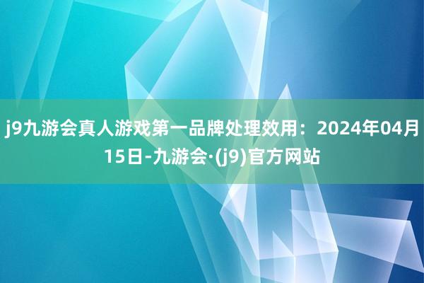 j9九游会真人游戏第一品牌处理效用：2024年04月15日-九游会·(j9)官方网站