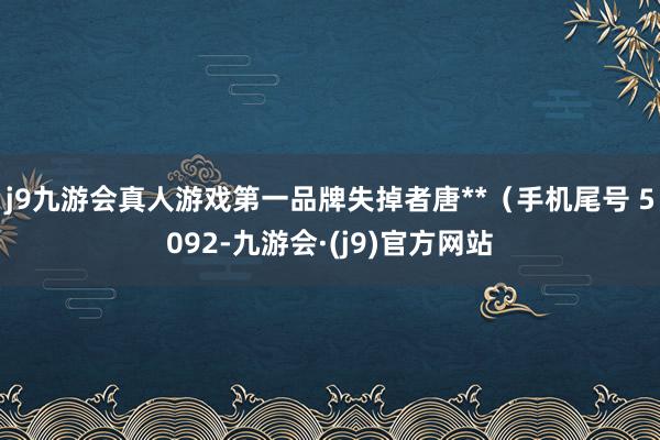 j9九游会真人游戏第一品牌失掉者唐**（手机尾号 5092-九游会·(j9)官方网站