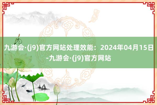 九游会·(j9)官方网站处理效能：2024年04月15日-九游会·(j9)官方网站