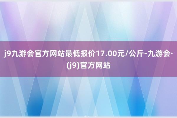 j9九游会官方网站最低报价17.00元/公斤-九游会·(j9)官方网站