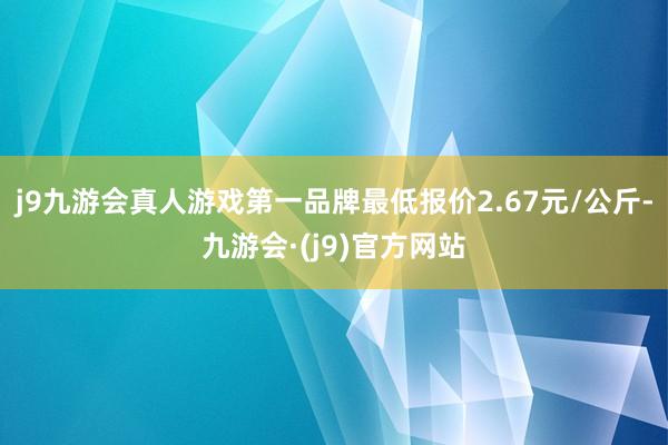 j9九游会真人游戏第一品牌最低报价2.67元/公斤-九游会·(j9)官方网站