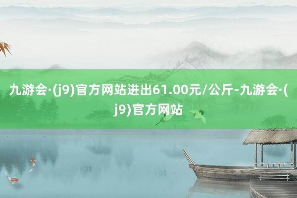 九游会·(j9)官方网站进出61.00元/公斤-九游会·(j9)官方网站