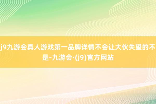 j9九游会真人游戏第一品牌详情不会让大伙失望的不是-九游会·(j9)官方网站