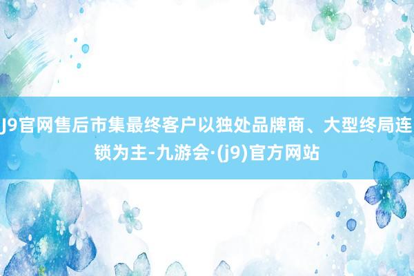 J9官网售后市集最终客户以独处品牌商、大型终局连锁为主-九游会·(j9)官方网站