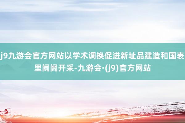 j9九游会官方网站以学术调换促进新址品建造和国表里阛阓开采-九游会·(j9)官方网站