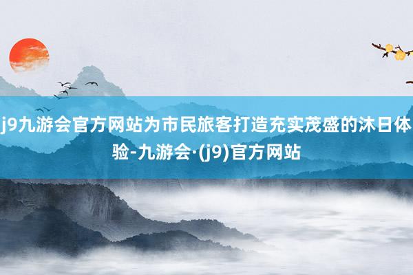 j9九游会官方网站为市民旅客打造充实茂盛的沐日体验-九游会·(j9)官方网站