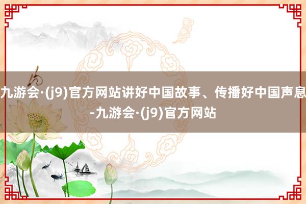 九游会·(j9)官方网站讲好中国故事、传播好中国声息-九游会·(j9)官方网站