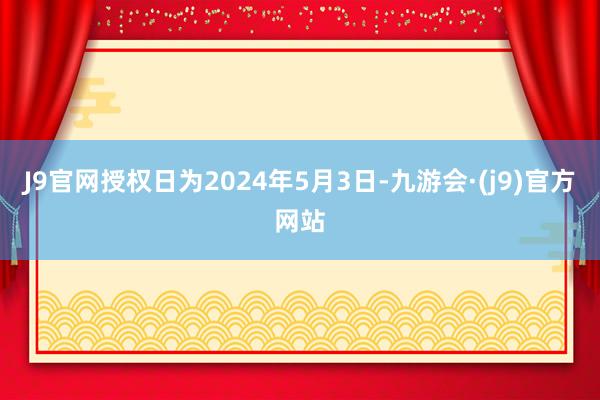 J9官网授权日为2024年5月3日-九游会·(j9)官方网站