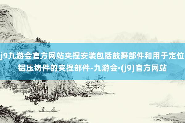 j9九游会官方网站夹捏安装包括鼓舞部件和用于定位铝压铸件的夹捏部件-九游会·(j9)官方网站