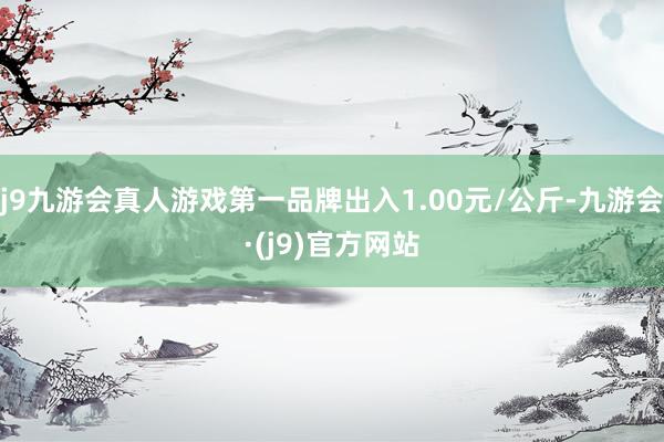 j9九游会真人游戏第一品牌出入1.00元/公斤-九游会·(j9)官方网站