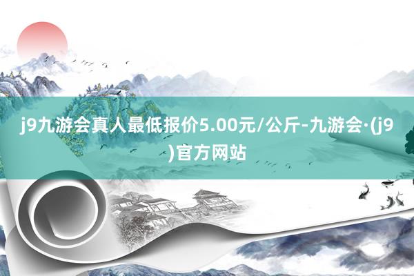 j9九游会真人最低报价5.00元/公斤-九游会·(j9)官方网站