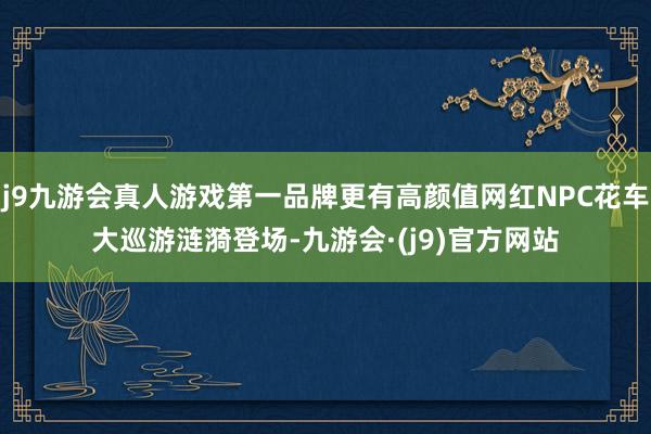 j9九游会真人游戏第一品牌更有高颜值网红NPC花车大巡游涟漪登场-九游会·(j9)官方网站