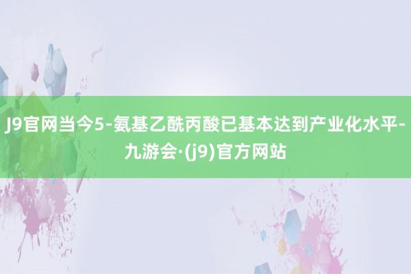 J9官网当今5-氨基乙酰丙酸已基本达到产业化水平-九游会·(j9)官方网站