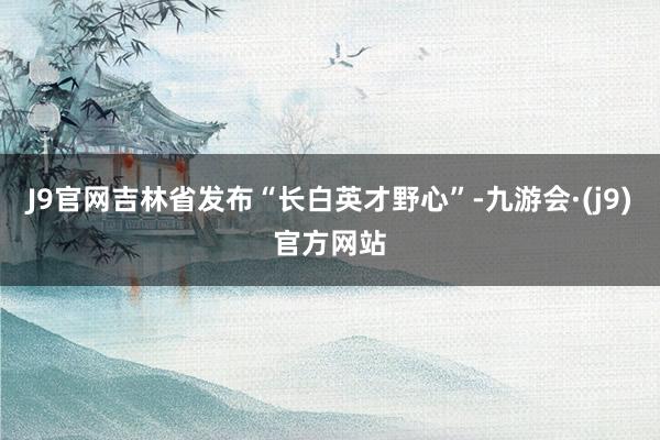 J9官网吉林省发布“长白英才野心”-九游会·(j9)官方网站