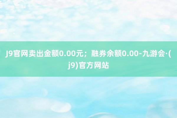 J9官网卖出金额0.00元；融券余额0.00-九游会·(j9)官方网站