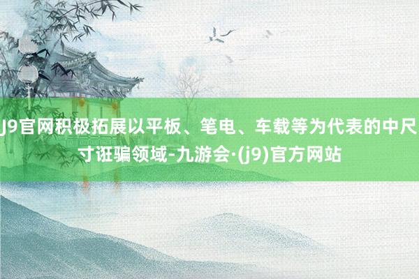 J9官网积极拓展以平板、笔电、车载等为代表的中尺寸诳骗领域-九游会·(j9)官方网站