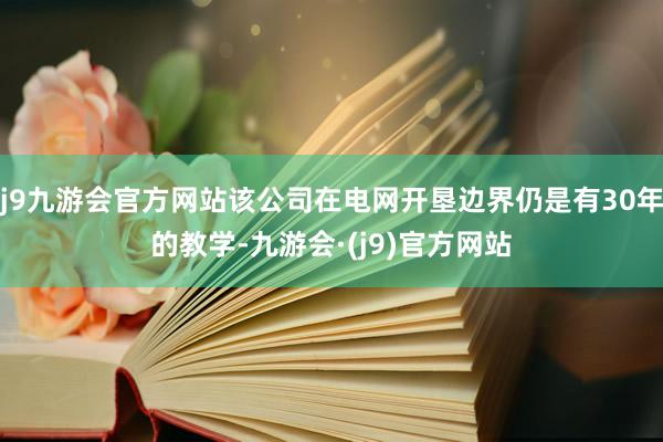 j9九游会官方网站该公司在电网开垦边界仍是有30年的教学-九游会·(j9)官方网站