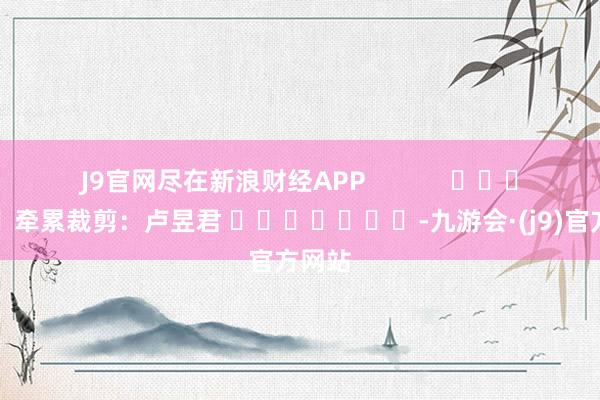 J9官网尽在新浪财经APP            						牵累裁剪：卢昱君 							-九游会·(j9)官方网站