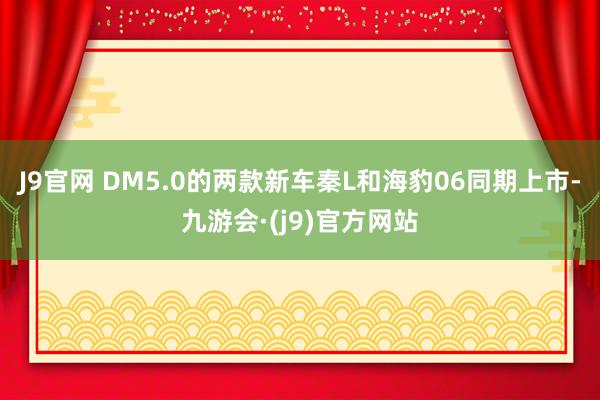 J9官网 DM5.0的两款新车秦L和海豹06同期上市-九游会·(j9)官方网站