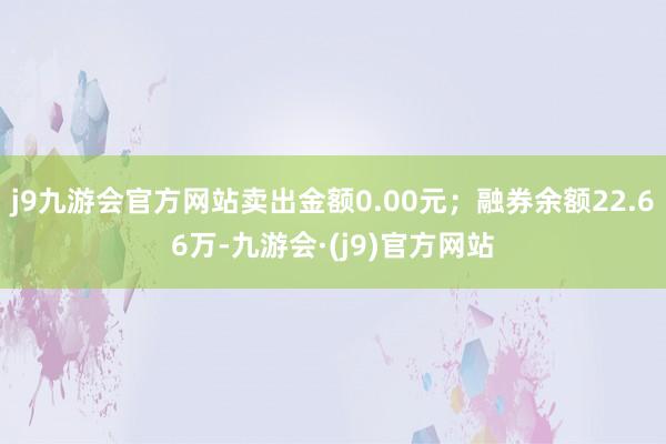 j9九游会官方网站卖出金额0.00元；融券余额22.66万-九游会·(j9)官方网站