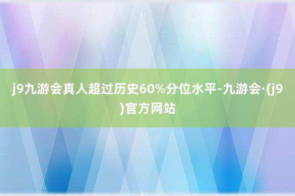 j9九游会真人超过历史60%分位水平-九游会·(j9)官方网站