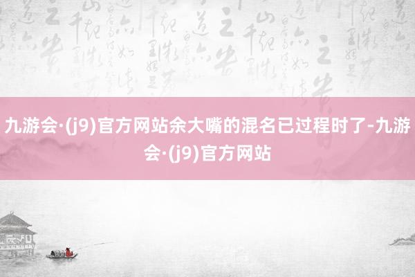 九游会·(j9)官方网站余大嘴的混名已过程时了-九游会·(j9)官方网站