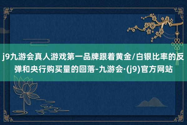 j9九游会真人游戏第一品牌跟着黄金/白银比率的反弹和央行购买量的回落-九游会·(j9)官方网站