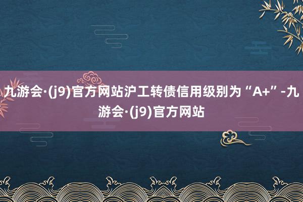 九游会·(j9)官方网站沪工转债信用级别为“A+”-九游会·(j9)官方网站