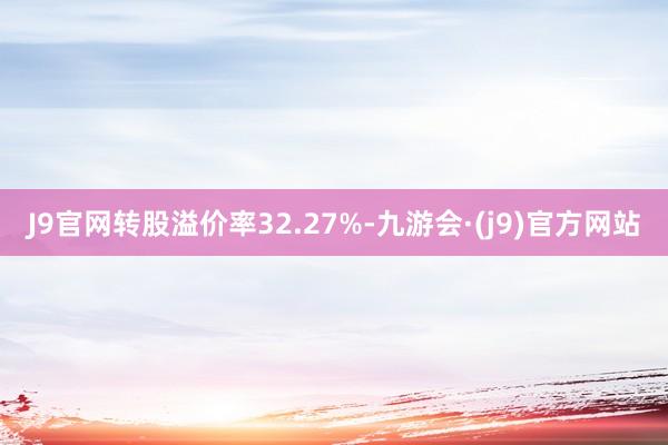 J9官网转股溢价率32.27%-九游会·(j9)官方网站