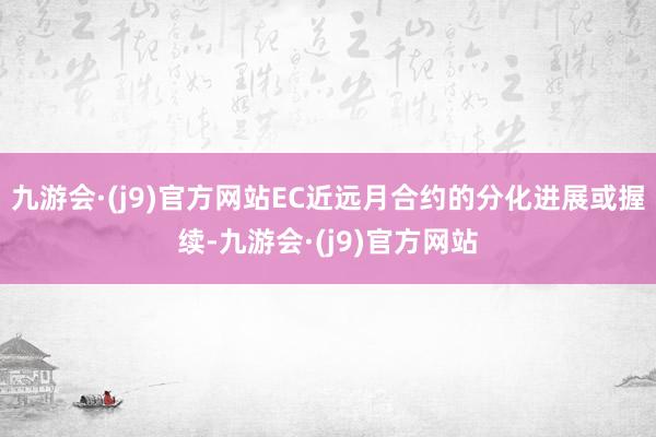 九游会·(j9)官方网站EC近远月合约的分化进展或握续-九游会·(j9)官方网站