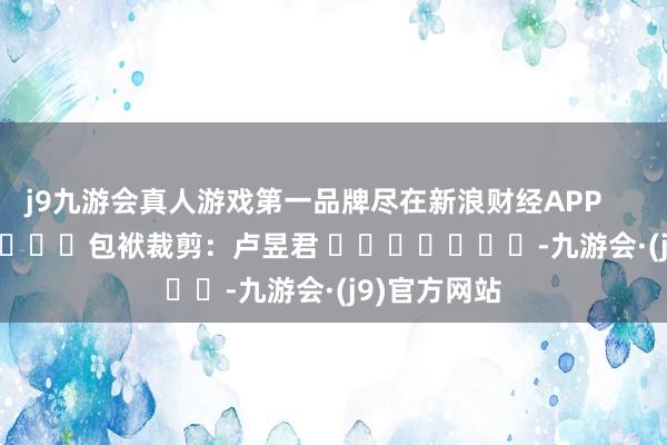 j9九游会真人游戏第一品牌尽在新浪财经APP            						包袱裁剪：卢昱君 							-九游会·(j9)官方网站