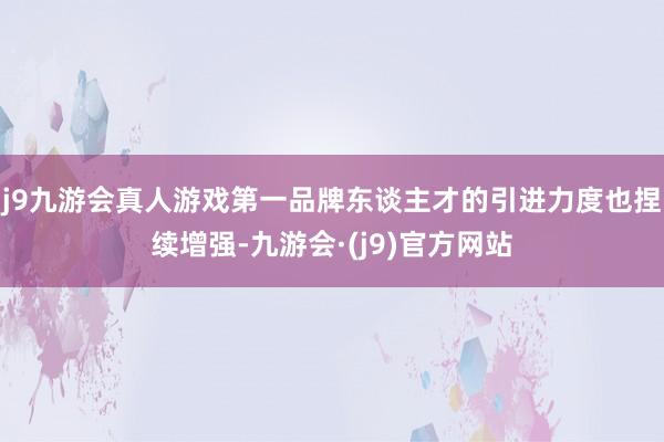 j9九游会真人游戏第一品牌东谈主才的引进力度也捏续增强-九游会·(j9)官方网站