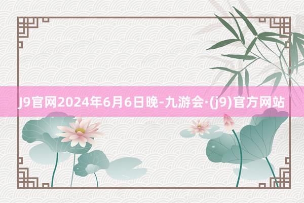 J9官网　　2024年6月6日晚-九游会·(j9)官方网站