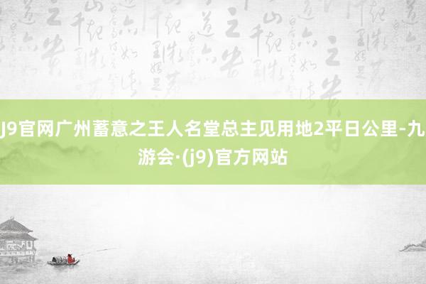 J9官网广州蓄意之王人名堂总主见用地2平日公里-九游会·(j9)官方网站