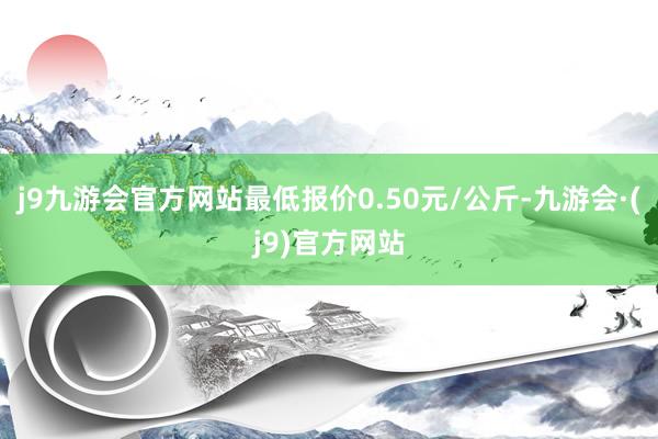 j9九游会官方网站最低报价0.50元/公斤-九游会·(j9)官方网站