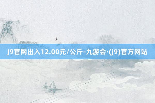 J9官网出入12.00元/公斤-九游会·(j9)官方网站