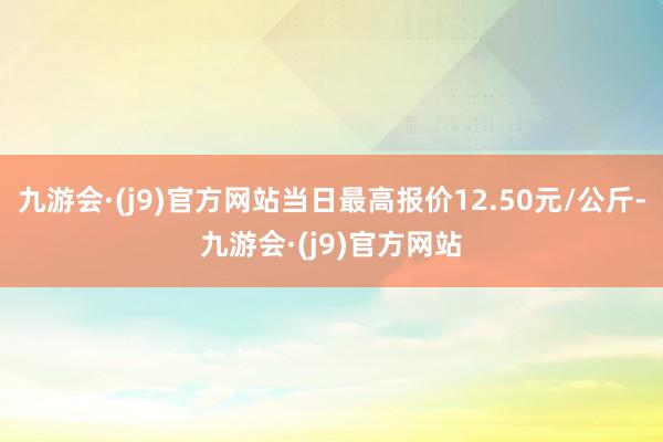 九游会·(j9)官方网站当日最高报价12.50元/公斤-九游会·(j9)官方网站