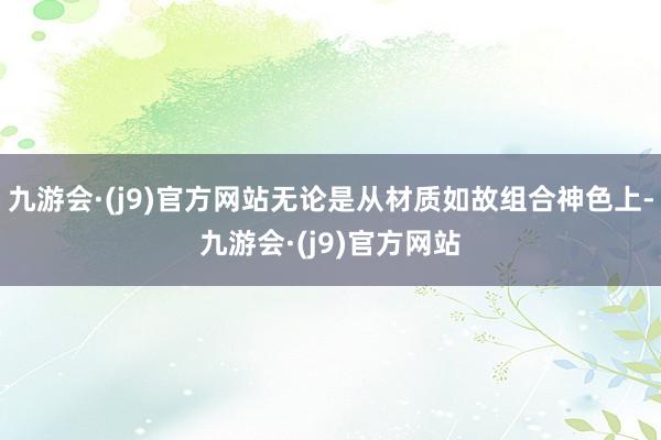 九游会·(j9)官方网站无论是从材质如故组合神色上-九游会·(j9)官方网站