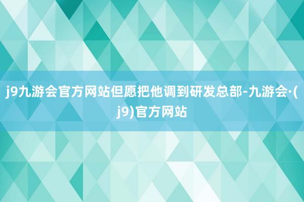 j9九游会官方网站但愿把他调到研发总部-九游会·(j9)官方网站