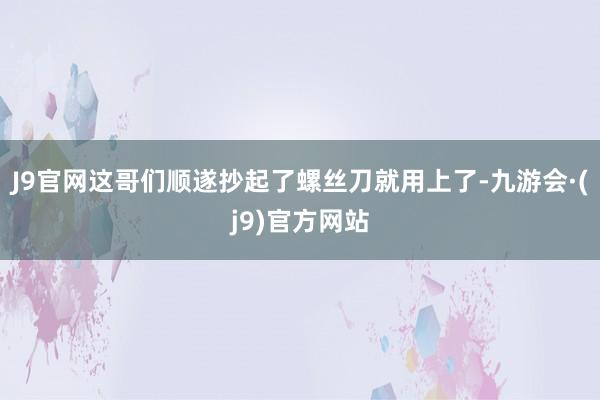 J9官网这哥们顺遂抄起了螺丝刀就用上了-九游会·(j9)官方网站