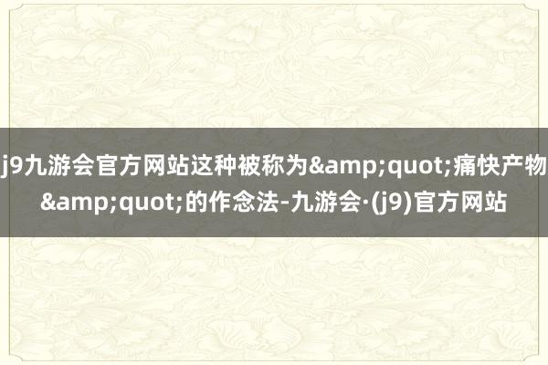 j9九游会官方网站这种被称为&quot;痛快产物&quot;的作念法-九游会·(j9)官方网站