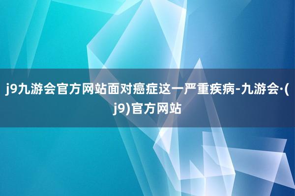 j9九游会官方网站面对癌症这一严重疾病-九游会·(j9)官方网站