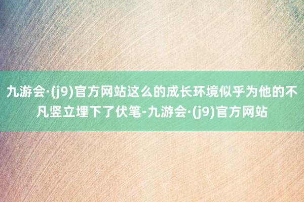 九游会·(j9)官方网站这么的成长环境似乎为他的不凡竖立埋下了伏笔-九游会·(j9)官方网站