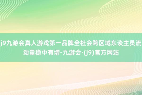 j9九游会真人游戏第一品牌全社会跨区域东谈主员流动量稳中有增-九游会·(j9)官方网站