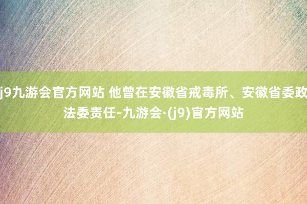 j9九游会官方网站 他曾在安徽省戒毒所、安徽省委政法委责任-九游会·(j9)官方网站